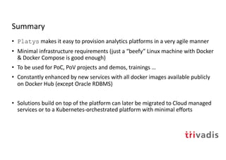 Summary
• Platys makes it easy to provision analytics platforms in a very agile manner
• Minimal infrastructure requirements (just a “beefy” Linux machine with Docker
& Docker Compose is good enough)
• To be used for PoC, PoV projects and demos, trainings …
• Constantly enhanced by new services with all docker images available publicly
on Docker Hub (except Oracle RDBMS)
• Solutions build on top of the platform can later be migrated to Cloud managed
services or to a Kubernetes-orchestrated platform with minimal efforts
 