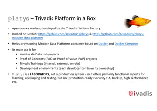platys – Trivadis Platform in a Box
• open-source toolset, developed by the Trivadis Platform Factory
• Hosted on GitHub: https://github.com/TrivadisPF/platys & https://github.com/TrivadisPF/platys-
modern-data-platform
• Helps provisioning Modern Data Platforms container-based on Docker and Docker Compose
• Its main use is for
• small-scale Data Lab projects
• Proof-of-Concepts (PoC) or Proof-of-value (PoV) projects
• Trivadis Trainings (internal, external, on-site)
• Development environments (each developer can have its own setup)
• Platys is a LABORATORY, not a production system - so it offers primarily functional aspects for
learning, developing and testing. But no (production-ready) security, HA, backup, high performance
etc.
 