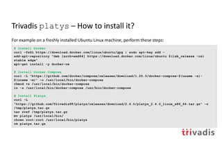 Trivadis platys – How to install it?
For example on a freshly installed Ubuntu Linux machine, perform these steps:
# Install Docker
curl -fsSL https://download.docker.com/linux/ubuntu/gpg | sudo apt-key add -
add-apt-repository "deb [arch=amd64] https://download.docker.com/linux/ubuntu $(lsb_release -cs)
stable edge"
apt-get install -y docker-ce
# Install Docker Compose
curl -L "https://github.com/docker/compose/releases/download/1.25.3/docker-compose-$(uname -s)-
$(uname -m)" -o /usr/local/bin/docker-compose
chmod +x /usr/local/bin/docker-compose
ln -s /usr/local/bin/docker-compose /usr/bin/docker-compose
# Install Platys
curl -L
"https://github.com/TrivadisPF/platys/releases/download/2.4.0/platys_2.4.0_linux_x86_64.tar.gz" -o
/tmp/platys.tar.gz
tar zvxf /tmp/platys.tar.gz
mv platys /usr/local/bin/
chown root:root /usr/local/bin/platys
rm platys.tar.gz
 