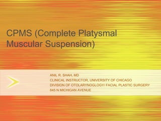CPMS (Complete Platysmal
Muscular Suspension)


         ANIL R. SHAH, MD
         CLINICAL INSTRUCTOR, UNIVERSITY OF CHICAGO
         DIVISION OF OTOLARYNOGLOGY/ FACIAL PLASTIC SURGERY
         845 N MICHIGAN AVENUE
 