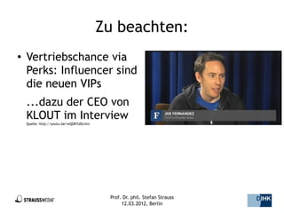 Zu beachten:
●   Vertriebschance via
    Perks: Influencer sind
    die neuen VIPs
    ...dazu der CEO von
    KLOUT im Interview
    Quelle: http://youtu.be/wQS8YUDLmrs




                                           Prof. Dr. phil. Stefan Strauss   14/44
                                                12.03.2012, Berlin
 
