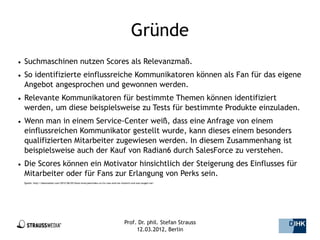 Gründe
●   Suchmaschinen nutzen Scores als Relevanzmaß.
●   So identifizierte einflussreiche Kommunikatoren können als Fan für das eigene
    Angebot angesprochen und gewonnen werden.
●   Relevante Kommunikatoren für bestimmte Themen können identifiziert
    werden, um diese beispielsweise zu Tests für bestimmte Produkte einzuladen.
●   Wenn man in einem Service-Center weiß, dass eine Anfrage von einem
    einflussreichen Kommunikator gestellt wurde, kann dieses einem besonders
    qualifizierten Mitarbeiter zugewiesen werden. In diesem Zusammenhang ist
    beispielsweise auch der Kauf von Radian6 durch SalesForce zu verstehen.
●   Die Scores können ein Motivator hinsichtlich der Steigerung des Einflusses für
    Mitarbeiter oder für Fans zur Erlangung von Perks sein.
    Quelle: http://datenonkel.com/2012/06/05/klout-kred-peerindex-co-fur-was-sind-sie-nutzlich-und-was-taugen-sie/




                                                                                         Prof. Dr. phil. Stefan Strauss   15/44
                                                                                              12.03.2012, Berlin
 