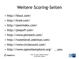Weitere Scoring-Seiten
●   http://klout.com/
●   http://kred.com/
●   http://peerindex.com/
●   http://pinpuff.com/
●   http://www.pinreach.com/
●   http://tweetlevel.edelman.com/
●   http://www.circlecount.com/
●   http://www.opensiteexplorer.org/ ...usw.
●                      Prof. Dr. phil. Stefan Strauss   17/44
                            12.03.2012, Berlin
 