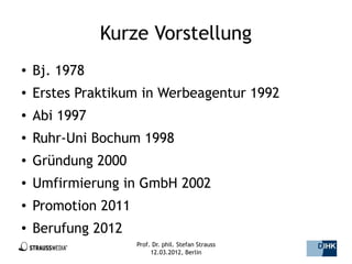 Kurze Vorstellung
●   Bj. 1978
●   Erstes Praktikum in Werbeagentur 1992
●   Abi 1997
●   Ruhr-Uni Bochum 1998
●   Gründung 2000
●   Umfirmierung in GmbH 2002
●   Promotion 2011
●   Berufung 2012
                     Prof. Dr. phil. Stefan Strauss   2/44
                          12.03.2012, Berlin
 