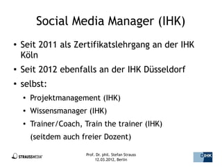 Social Media Manager (IHK)
●   Seit 2011 als Zertifikatslehrgang an der IHK
    Köln
●   Seit 2012 ebenfalls an der IHK Düsseldorf
●
    selbst:
    ●   Projektmanagement (IHK)
    ●   Wissensmanager (IHK)
    ●   Trainer/Coach, Train the trainer (IHK)
        (seitdem auch freier Dozent)

                        Prof. Dr. phil. Stefan Strauss   3/44
                             12.03.2012, Berlin
 