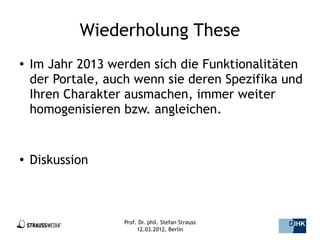 Wiederholung These
●   Im Jahr 2013 werden sich die Funktionalitäten
    der Portale, auch wenn sie deren Spezifika und
    Ihren Charakter ausmachen, immer weiter
    homogenisieren bzw. angleichen.


●
    Diskussion



                   Prof. Dr. phil. Stefan Strauss   33/44
                        12.03.2012, Berlin
 