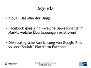 Agenda
●   Klout – Das Maß der Dinge

●   Facebook goes Xing - welche Bewegung ist im
    Markt, welche Überlappungen existieren?

●   Die strategische Ausrichtung von Google Plus
    vs. der "Solitär"-Plattform Facebook



                    Prof. Dr. phil. Stefan Strauss   4/44
                         12.03.2012, Berlin
 