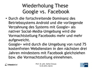 Wiederholung These
           Google vs. Facebook
●   Durch die fortschreitende Dominanz des
    Betriebssystems Android und die vorliegende
    Verzahnung des Systems mit Google+ als
    nativer Social-Media-Umgebung wird die
    Vormachtstellung Facebooks mehr und mehr
    aufgeweicht.
    Google+ wird durch die Umgebung von rund 75
    kostenfreien Webdiensten in den nächsten drei
    Jahren mindestens mit Facebook gleichziehen
    bzw. die Vormachtstellung einnehmen.
                   Prof. Dr. phil. Stefan Strauss   41/44
                        12.03.2012, Berlin
 