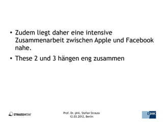 ●   Zudem liegt daher eine intensive
    Zusammenarbeit zwischen Apple und Facebook
    nahe.
●   These 2 und 3 hängen eng zusammen




                  Prof. Dr. phil. Stefan Strauss   42/44
                       12.03.2012, Berlin
 