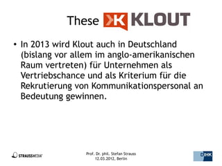 These                     Klout:
●   In 2013 wird Klout auch in Deutschland
    (bislang vor allem im anglo-amerikanischen
    Raum vertreten) für Unternehmen als
    Vertriebschance und als Kriterium für die
    Rekrutierung von Kommunikationspersonal an
    Bedeutung gewinnen.




                   Prof. Dr. phil. Stefan Strauss   5/44
                        12.03.2012, Berlin
 