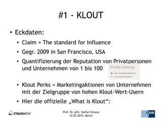 #1 - KLOUT
●   Eckdaten:
    ●   Claim = The standard for Influence
    ●   Gegr. 2009 in San Francisco, USA
    ●   Quantifizierung der Reputation von Privatpersonen
        und Unternehmen von 1 bis 100

    ●   Klout Perks = Marketingaktionen von Unternehmen
        mit der Zielgruppe von hohen Klout-Wert-Usern
    ●   Hier die offizielle „What is Klout“:
                        Prof. Dr. phil. Stefan Strauss   6/44
                             12.03.2012, Berlin
 