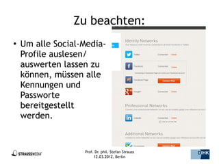 Zu beachten:
●   Um alle Social-Media-
    Profile auslesen/
    auswerten lassen zu
    können, müssen alle
    Kennungen und
    Passworte
    bereitgestellt
    werden.


                   Prof. Dr. phil. Stefan Strauss   8/44
                        12.03.2012, Berlin
 