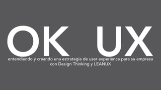 OK UXentendiendo y creando una estrategia de user experience para su empresa
con Design Thinking y LEANUX
 