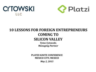10 LESSONS FOR FOREIGN ENTREPRENEURS
COMING TO
SILICON VALLEY
Tytus Cytowski,
Managing Partner
PLATZI IGNITE CONFERENCE
MEXICO CITY, MEXICO
May 2, 2015
 