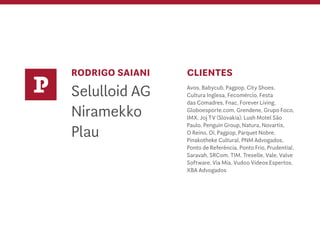 RODRIGO SAIANI
Selulloid AG
Niramekko
Plau
CLIENTES
Avos, Babycub, Pagpop, City Shoes,
Cultura Inglesa, Fecomércio, Festa
das Comadres, Fnac, Forever Living,
Globoesporte.com, Grendene, Grupo Foco,
IMX, Joj TV (Slovakia), Lush Motel São
Paulo, Penguin Group, Natura, Novartis,
O Reino, Oi, Pagpop, Parquet Nobre,
Pinakotheke Cultural, PNM Advogados,
Ponto de Referência, Ponto Frio, Prudential,
Saravah, SRCom, TIM, Treselle, Vale, Valve
Software, Via Mia, Vudoo Vídeos Espertos,
XBA Advogados
P
 