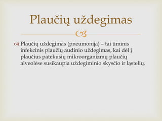 
 Plaučių uždegimas (pneumonija) – tai ūminis
infekcinis plaučių audinio uždegimas, kai dėl į
plaučius patekusių mikroorganizmų plaučių
alveolėse susikaupia uždegiminio skysčio ir ląstelių.
Plaučių uždegimas
 