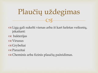 
 Ligą gali sukelti vienas arba iš kart keletas veiksnių,
įskaitant:
 bakterijas
 Virusus
 Grybeliai
 Parazitai
 Cheminis arba fizinis plaučių pažeidimas.
Plaučių uždegimas
 