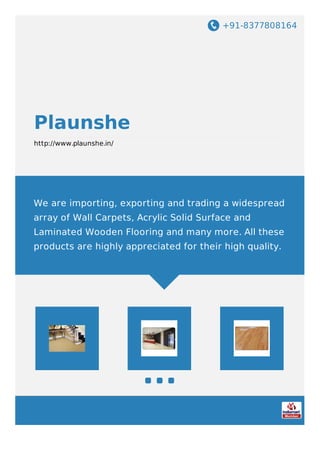 +91-8377808164
Plaunshe
http://www.plaunshe.in/
We are importing, exporting and trading a widespread
array of Wall Carpets, Acrylic Solid Surface and
Laminated Wooden Flooring and many more. All these
products are highly appreciated for their high quality.
 