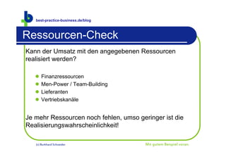 best-practice-business.de/blog



Ressourcen-Check
Kann der Umsatz mit den angegebenen Ressourcen
realisiert werden?

      Finanzressourcen
      Men-Power / Team-Building
      Lieferanten
      Vertriebskanäle


Je mehr Ressourcen noch fehlen, umso geringer ist die
Realisierungswahrscheinlichkeit!

   (c) Burkhard Schneider               Mit gutem Beispiel voran.
 