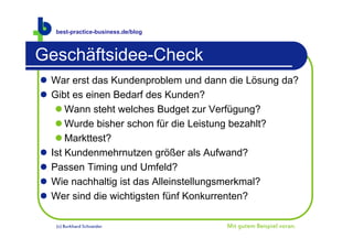 best-practice-business.de/blog



Geschäftsidee-Check
 War erst das Kundenproblem und dann die Lösung da?
 Gibt es einen Bedarf des Kunden?
    Wann steht welches Budget zur Verfügung?
    Wurde bisher schon für die Leistung bezahlt?
    Markttest?
 Ist Kundenmehrnutzen größer als Aufwand?
 Passen Timing und Umfeld?
 Wie nachhaltig ist das Alleinstellungsmerkmal?
 Wer sind die wichtigsten fünf Konkurrenten?

   (c) Burkhard Schneider            Mit gutem Beispiel voran.
 