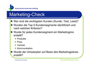 best-practice-business.de/blog



Marketing-Check
 Wer sind die wichtigsten Kunden (Kunde, Test, Lead)?
 Wurden die Top 5 Kundensegmente identifiziert und
  nach welchen Kriterien?
 Wurde für jedes Kundensegment ein Marketingmix
  erstellt?
      Produkte
      Preis
      Vertrieb
      Kommunikation
 Wurde der Umsatzplan auf Basis des Marketingplanes
  erstellt?
   (c) Burkhard Schneider              Mit gutem Beispiel voran.
 