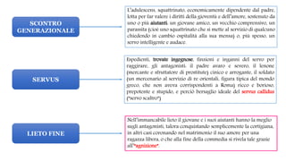 SCONTRO
GENERAZIONALE
SERVUS
LIETO FINE
L’adulescens, squattrinato, economicamente dipendente dal padre,
lotta per far valere i diritti della gioventù e dell’amore, sostenuto da
uno o più aiutanti: un giovane amico, un vecchio comprensivo, un
parassita (cioè uno squattrinato che si mette al servizio di qualcuno
chiedendo in cambio ospitalità alla sua mensa) o, più spesso, un
servo intelligente e audace.
Espedienti, trovate ingegnose, finzioni e inganni del servo per
raggirare, gli antagonisti: il padre avaro e severo, il lenone
(mercante e sfruttatore di prostitute) cinico e arrogante, il soldato
(un mercenario al servizio di re orientali, figura tipica del mondo
greco, che non aveva corrispondenti a Roma) ricco e borioso,
prepotente e stupido, e perciò bersaglio ideale del servus callidus
(“servo scaltro”)
Nell’immancabile lieto il giovane e i suoi aiutanti hanno la meglio
sugli antagonisti, talora conquistando semplicemente la cortigiana,
in altri casi coronando nel matrimonio il suo amore per una
ragazza libera, o che alla fine della commedia si rivela tale grazie
all’“agnizione”.
 