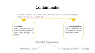 Contaminatio
I modelli di Plauto sono i testi della Commedia nuova, cui il commediografo
attinge attraverso due procedimenti:
la contaminatio,
cioè la combinazione
di elementi desunti
da modelli diversi
il vertere,
Ossia un’operazione di
traduzione-adattamento
con ampi margini di
libertà
Dei modelli Plauto mantiene:
l’ambientazione greca la tipologia di intrecci e i personaggi
 