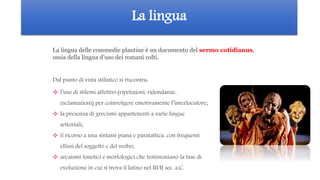 La lingua
 l’uso di stilemi affettivi (ripetizioni, ridondanze,
esclamazioni) per coinvolgere emotivamente l’interlocutore;
 la presenza di grecismi appartenenti a varie lingue
settoriali;
 il ricorso a una sintassi piana e paratattica, con frequenti
ellissi del soggetto e del verbo;
 arcaismi fonetici e morfologici che testimoniano la fase di
evoluzione in cui si trova il latino nel III/II sec. a.C.
La lingua delle commedie plautine è un documento del sermo cotidianus,
ossia della lingua d’uso dei romani colti.
Dal punto di vista stilistico si riscontra:
 