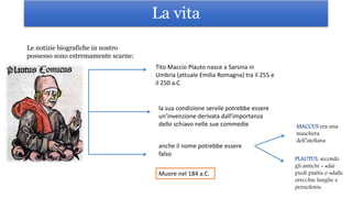 La vita
Muore nel 184 a.C.
Le notizie biografiche in nostro
possesso sono estremamente scarne:
Tito Maccio Plauto nasce a Sarsina in
Umbria (attuale Emilia Romagna) tra il 255 e
il 250 a.C
la sua condizione servile potrebbe essere
un’invenzione derivata dall’importanza
dello schiavo nelle sue commedie
anche il nome potrebbe essere
falso
MACCUS era una
maschera
dell’atellana
PLAUTUS, secondo
gli antichi = «dai
piedi piatti» o «dalle
orecchie lunghe e
penzoloni»
 