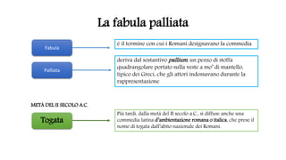 La fabula palliata
Più tardi, dalla metà del II secolo a.C., si diffuse anche una
commedia latina d’ambientazione romana o italica, che prese il
nome di togata dall’abito nazionale dei Romani.
Fabula
Palliata
è il termine con cui i Romani designavano la commedia
deriva dal sostantivo pallium, un pezzo di stoffa
quadrangolare portato sulla veste a mo’ di mantello,
tipico dei Greci, che gli attori indossavano durante la
rappresentazione
Togata
METÀ DEL II SECOLO A.C.
 