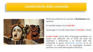 Sfrutta procedimenti che suscitano il divertimento degli
spettatori
Si conclude sempre con un lieto fine
I personaggi e le vicende rispecchiano la vita reale e comune
Lo stile è "umile", perché affine al linguaggio quotidiano, e il
registro può abbassarsi sino al livello più basso del
turpiloquio e dell'oscenità; a un elevarsi dello stile
corrisponde in genere un'intenzione parodica (si fa, ad
esempio, la caricatura di un personaggio facendolo
esprimere con i modi della tragedia o dell'epica)
Caratteristiche della commedia
 