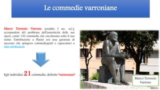 Le commedie varroniane
Marco Terenzio
Varrone
Marco Terenzio Varrone (erudito I sec. a.C.),
occupandosi del problema dell’autenticità delle sue
opere, contò 130 commedie che circolavano sotto il suo
nome: l’attribuzione a Plauto era una garanzia di
successo che spingeva commediografi e capocomici a
false attribuzioni.
Egli individuò 21commedie, definite “varroniane”
 