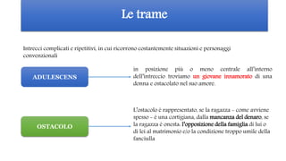 Le trame
Intrecci complicati e ripetitivi, in cui ricorrono costantemente situazioni e personaggi
convenzionali
in posizione più o meno centrale all’interno
dell’intreccio troviamo un giovane innamorato di una
donna e ostacolato nel suo amore.
L’ostacolo è rappresentato, se la ragazza - come avviene
spesso - è una cortigiana, dalla mancanza del denaro, se
la ragazza è onesta: l’opposizione della famiglia di lui o
di lei al matrimonio e/o la condizione troppo umile della
fanciulla
ADULESCENS
OSTACOLO
 