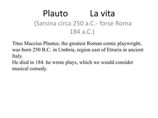 Plauto

La vita

(Sarsina circa 250 a.C.- forse Roma
184 a.C.)
Titus Maccius Plautus, the greatest Roman comic playwright,
was born 250 B.C. in Umbria, region east of Etruria in ancient
Italy.
He died in 184. he wrote plays, which we would consider
musical comedy.

 