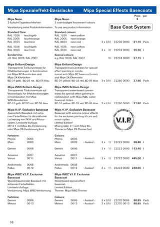 Mipa Spezialeffekt-Basislacke                                   Mipa Special Effects Basecoats
                                                                                                         Preis per
Mipa Neon                              Mipa Neon                                                           €
2-Schicht-Tagesleuchtfarben            2 coat-daylight ﬂourescent colours
Verarbeitung siehe Produkt-Information To use see product information                   Base Coat System
Standard-Töne:                         Standard colours:
RAL 1026    leuchtgelb                 RAL 1026 neon yellow
RAL 2005    leuchtorange               RAL 2005 neon orange
RAL 3024    leuchtrot                  RAL 3024 neon red                        3 x 0,5 l   22230 0000   31,10 Pack.
RAL 1026      leuchtgelb               RAL 1026      neon yellow
RAL 3024      leuchtrot                RAL 3024      neon red                   4x    3l    22233 0000   55,50 l
Sondertöne:                            Special colours:
z.B. RAL 3026, RAL 2007                e.g. RAL 3026, RAL 2007                        3l    22233 0000   57,15 l

Mipa Brillant-Design                   Mipa Brillant-Design
Transparente Tönkonzentrate für        Transparent concentrates for special-
Effektlackierungen in Kombination      effect painting in combi-
mit Mipa BC-Basislacken und            nation with Mipa BC basecoat tinters
Mipa 2K-Klarlacken                     and Mipa 2K-Clearcoats
BD 01 gelb, BD 03 rot, BD 05 blau      BD 01 yellow, BD 03 red, BD 05 blue      3 x 0,5 l   22250 0000   37,80 Pack.

Mipa WBS Brillant-Design               Mipa WBS Brillant-Design
Transparente Tönkonzentrate auf        Transparent water-based concen-
Wasserbasis für Effektlackierungen     trates for special effect painting in
in Kombination mit Mipa                combination with Mipa WBC water
WBC-Basislacken                        basecoat tinters
BD 01 gelb, BD 03 rot, BD 05 blau      BD 01 yellow, BD 03 red, BD 05 blue      3 x 0,5 l   22260 0000   37,80 Pack.

Mipa V.I.P. Exclusive Basecoat         Mipa V.I.P. Exclusive Basecoat
Zweischicht-Basislack mit extre-       Basecoat with extreme colour effects
men Farbeffekten für die exklusive     for the exclusive painting of cars and
Lackierung von PKW und Motor-          motor cycles.
rädern. Limitierte Auﬂage.             Limited Edition!
MV 2:1 mit Mipa BC-Verdünnung          Mixing ratio: 2:1 with Mipa BC-
oder Mipa 2K-Verdünnung kurz           Thinner or Mipa 2K-Thinner fast

Farbtöne:                              Colours:
Phönix          0005                   Phönix        0005
Mars            0009                   Mars          0009       - Auslauf -     3x    1l    22222 0000   86,40 l

Gemini          0006                   Gemini        0006                       3x    1l    22222 0000 153,40 l

Aquarius        0007                   Aquarius      0007
Venus           0011                   Venus         0011       - Auslauf -     3x    1l    22222 0000 465,00 l

Andromeda       0008                   Andromeda 0008
Pollux          0012                   Pollux    0012           - Auslauf -     3x    1l    22222 0000 249,65 l

Mipa WBC V.I.P. Exclusive              Mipa WBC V.I.P. Exclusive
Basecoat                               Basecoat
Wasserbasierender Basislack mit        Waterbased special effect
extremen Farbeffekten.                 basecoat.
Limitierte Auﬂage.                     Limited Edition.
Verdünnung: Mipa WBC-Verdünnung        Thinner: Mipa WBC-Thinner

Farbtöne:                              Colours:
Gemini          0006                   Gemini        0006       - Auslauf -     3 x 0,5 l   22270 0006   88,65 Pack.
Meteor          0013                   Meteor        0013       - Auslauf -     3 x 0,5 l   22270 0013   88,65 Pack.




 16
 
