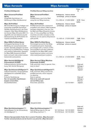 Mipa Aerosole                                                            Mipa Aerosols
                                                                                                                 Preis per
Preﬁlled/Abfüllgeräte                  Preﬁlled/Aerosol ﬁlling machine                                             €

Mipa Universal-Preﬁlled-               Mipa Universal-Preﬁlled-                 Staffelpreise Volume related
Spray                                  Spray                                     auf Anfrage prices on request
Vorgefüllte Sprühdosen zur             Preﬁlled spray cans to be ﬁlled
Abfüllung im Mipa Abfüllautomat        using the can ﬁlling machine.            12 x 400 ml 21200 0000            2,70 Pack.
                                                                                                                 netto
Mipa 2K-Preﬁlled                       Mipa 2K-Preﬁlled                         Staffelpreise Volume related
Mit einer Mischung aus Treibgas und    Preﬁlled aerosol with a mixture of      auf Anfrage prices on request
Lösemittel vorgefüllte Sprühdose.      propellant and solvent. Filled hardener
Gefüllte Härterpackung in der Dose     package integrated in the can. Can
integriert. Über Mipa Abfüllautoma-    be ﬁlled with Mipa 2K-paints (mixing
ten können Mipa 2K-Lacke (MV 2:1)      ratio: 2:1) by using Mipa can ﬁlling
abgefüllt und nach Aktivierung der     machines and after activation of the
Härterpackung als 2K-Produkte mit      hardener can be used as 2K-products
Topfzeit verarbeitet werden.           with pot life.                          6 x 400 ml 21203 0000          7,85 Pack.
                                                                                                             netto
Mipa WBS-Preﬁlled-Spray                Mipa WBS-Preﬁlled-Spray                  Staffelpreise Volume related
Vorbegaste Sprühdose für die           Pre-charged aerosol for the ﬁlling        auf Anfrage prices on request
Befüllung von wasserbasierenden        of waterbased paints. Especially
Lacken. Speziell vorbegast mit einer   pre-charged with a mixture of CFC-
Mischung aus FCKW-freiem Treibgas      free propellant and other additives.
und weiteren Hilfsstoffen. Geeignet    Suitable for the Mipa WBC water-
für Mipa WBC-Zweischicht-Deck-         based basecoat system and many
lacke und auch viele andere wasser-    other waterbased paint systems.
basierende Lacksysteme.                                                         12 x 400 ml 21204 0000            3,75 Pack.
                                                                                                                 netto
Mipa Aerosol-Abfüllgerät               Mipa Aerosol Filling Machine
Pneumatisch D-2005                     Pneumatic D-2005
Vollautomatische, leichte Handha-      Fully automatic, easy to operate. Very                                     Preis auf
bung. Sehr leichte Reinigung!          easy to clean!                                         32150 0000          Anfrage /
                                                                                                                  Price on
Mipa Sprühdosenabfüllgerät F1          Mipa Sprühdosenabfüllgerät F1                                              request
Vollautomatisches, reinigungsfreies    Fully automatic ﬁlling machine for
Abfüllgerät für vorbefüllte Spray-     preﬁlled aerosols, which requires
dosen.                                 no cleaning.
Einfache Handhabung.                   Easy to operate.                                                           Preis auf
Nur mit speziellen Sprühdosen-         Only to be used with special                                               Anfrage /
kappen verwendbar.                     aerosol ﬁlling caps.                                                       Price on
Druckluftbetrieben.                    Pneumatic operation                                    32170 0001          request




                                       Modell D-2005                              Modell F1

                                                                                                                  Preis auf
Mipa Sprühdosenkappen F 1              Mipa Sprühdosenkappen F 1                                                  Anfrage /
Spezialkappen für die Verwendung       Special ﬁlling caps for the use        VE 126 Stück 32176 0003             Price on
mit Abfüllgerät F 1.                   with ﬁlling machine F 1.               VE 378 Stück 32176 0002             request


Weitere Sprayprodukte ﬁnden Sie in unserer Preisliste „Mipa Aerosole“.
Further aerosol products can be found in our price list „Mipa Aerosols“.



                                                                                                                              29
 
