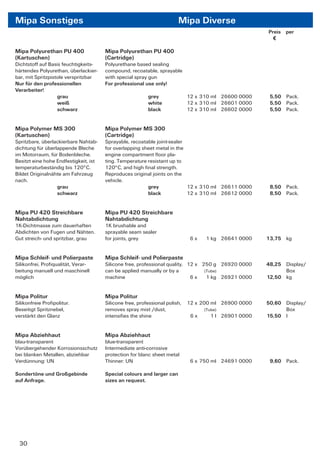 Mipa Sonstiges                                                          Mipa Diverse
                                                                                                       Preis per
                                                                                                         €

Mipa Polyurethan PU 400                Mipa Polyurethan PU 400
(Kartuschen)                           (Cartridge)
Dichtstoff auf Basis feuchtigkeits-    Polyurethane based sealing
härtendes Polyurethan, überlackier-    compound, recoatable, sprayable
bar, mit Spritzpistole verspritzbar    with special spray gun
Nur für den professionellen            For professional use only!
Verarbeiter!
                   grau                                   grey               12 x 310 ml 26600 0000     5,50 Pack.
                   weiß                                   white              12 x 310 ml 26601 0000     5,50 Pack.
                   schwarz                                black              12 x 310 ml 26602 0000     5,50 Pack.


Mipa Polymer MS 300                    Mipa Polymer MS 300
(Kartuschen)                           (Cartridge)
Spritzbare, überlackierbare Nahtab-    Sprayable, recoatable joint-sealer
dichtung für überlappende Bleche       for overlapping sheet metal in the
im Motorraum, für Bodenbleche.         engine compartment ﬂoor pla-
Besitzt eine hohe Endfestigkeit, ist   ting. Temperature resistant up to
temperaturbeständig bis 120°C.         120°C, and high ﬁnal strength.
Bildet Originalnähte am Fahrzeug       Reproduces original joints on the
nach.                                  vehicle.
                  grau                                   grey             12 x 310 ml 26611 0000        8,50 Pack.
                  schwarz                                black            12 x 310 ml 26612 0000        8,50 Pack.


Mipa PU 420 Streichbare                Mipa PU 420 Streichbare
Nahtabdichtung                         Nahtabdichtung
1K-Dichtmasse zum dauerhaften          1K brushable and
Abdichten von Fugen und Nähten.        sprayable seam sealer
Gut streich- und spritzbar, grau       for joints, grey                       6x   1 kg 26641 0000     13,75 kg


Mipa Schleif- und Polierpaste          Mipa Schleif- und Polierpaste
Silikonfrei, Proﬁqualität, Verar-      Silicone free, professional quality, 12 x 250 g 26920 0000      48,25 Display/
beitung manuell und maschinell         can be applied manually or by a            (Tube)                     Box
möglich                                machine                               6x    1 kg 26921 0000     12,50 kg


Mipa Politur                           Mipa Politur
Silikonfreie Proﬁpolitur.              Silicone free, professional polish,   12 x 200 ml 26900 0000    50,60 Display/
Beseitigt Spritznebel,                 removes spray mist /dust,                   (Tube)                    Box
verstärkt den Glanz                    intensiﬁes the shine                   6x      1 l 26901 0000   15,50 l


Mipa Abziehhaut                        Mipa Abziehhaut
blau-transparent                       blue-transparent
Vorübergehender Korrosionsschutz       Intermediate anti-corrosive
bei blanken Metallen, abziehbar        protection for blanc sheet metal
Verdünnung: UN                         Thinner: UN                            6 x 750 ml 24691 0000     9,60 Pack.

Sondertöne und Großgebinde             Special colours and larger can
auf Anfrage.                           sizes an request.




 30
 