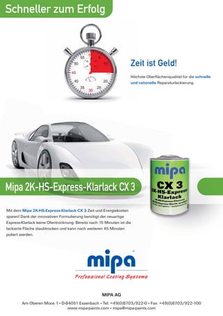 Schneller zum Erfolg



                                                                    Zeit ist Geld!
                                                                    Höchste Oberﬂächenqualität für die schnelle
                                                                    und rationelle Reparaturlackierung.




Mipa 2K-HS-Express-Klarlack CX 3
Mit dem Mipa 2K-HS-Express-Klarlack CX 3 Zeit und Energiekosten
sparen! Dank der innovativen Formulierung benötigt der neuartige
Express-Klarlack keine Ofentrocknung. Bereits nach 15 Minuten ist die
lackierte Fläche staubtrocken und kann nach weiteren 45 Minuten
poliert werden.




                                                    MIPA AG
        Am Oberen Moos 1 . D-84051 Essenbach . Tel: +49(0)8703/922-0 . Fax: +49(0)8703/922-100
                              www.mipa-paints.com . mipa@mipa-paints.com
 