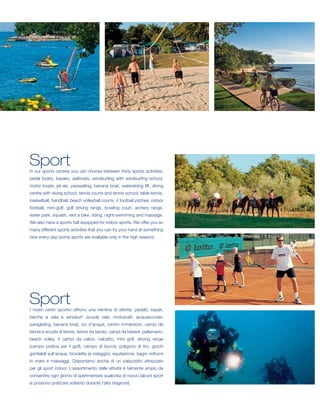 Sport
In our sports centres you can choose between thirty sports activities:
pedal boats, kayaks, sailboats, windsurfing with windsurfing school,
motor boats, jet-ski, parasailing, banana boat, waterskiing lift, diving
centre with diving school, tennis courts and tennis school, table tennis,
basketball, handball, beach volleyball courts, 4 football pitches, indoor
football, mini-golf, golf driving range, bowling court, archery range,
water park, squash, rent a bike, riding, night-swimming and massage.
We also have a sports hall equipped for indoor sports. We offer you so
many different sports activities that you can try your hand at something
new every day (some sports are available only in the high season).




Sport
I nostri centri sportivi offrono una trentina di attività: pedalò, kayak,
barche a vela e windsurf ,scuola vela, motoscafi, acquascooter,
paragliding, banana boat, sci d’acqua, centro immersioni, campi da
tennis e scuola di tennis, tennis da tavolo, campi da basket, pallamano,
beach volley, 4 campi da calcio, calcetto, mini golf, driving range
(campo pratica per il golf), campo di bocce, poligono di tiro, giochi
gonfiabili sull’acqua, biciclette (a noleggio), equitazione, bagni notturni
in mare e massaggi. Disponiamo anche di un palazzetto attrezzato
per gli sport indoor. L’assortimento delle attività è talmente ampio da
consentire ogni giorno di sperimentare qualcosa di nuovo (alcuni sport
si possono praticare soltanto durante l’alta stagione).
 