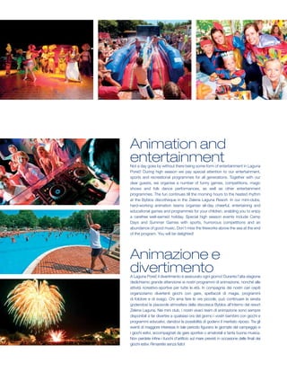 Animation and
entertainment
Not a day goes by without there being some form of entertainment in Laguna
Poreč! During high season we pay special attention to our entertainment,
sports and recreational programmes for all generations. Together with our
dear guests, we organise a number of funny games, competitions, magic
shows and folk dance performances, as well as other entertainment
programmes. The fun continues till the morning hours to the heated rhythm
at the Byblos discotheque in the Zelena Laguna Resort. In our mini-clubs,
hard-working animation teams organise all-day cheerful, entertaining and
educational games and programmes for your children, enabling you to enjoy
a carefree well-earned holiday. Special high season events include Camp
Days and Summer Games with sports, humorous competitions and an
abundance of good music. Don’t miss the fireworks above the sea at the end
of the program. You will be delighted!




Animazione e
divertimento
A Laguna Poreč il divertimento è assicurato ogni giorno! Durante l’alta stagione
dedichiamo grande attenzione ai nostri programmi di animazione, nonché alle
attività ricreativo-sportive per tutte le età. In compagnia dei nostri cari ospiti
organizziamo divertenti giochi con gare, spettacoli di magia, programmi
di folclore e di svago. Chi ama fare le ore piccole, può continuare la serata
godendosi la piacevole atmosfera della discoteca Byblos all’interno del resort
Zelena Laguna. Nei mini club, i nostri vivaci team di animazione sono sempre
disponibili a far divertire a qualsiasi ora del giorno i vostri bambini con giochi e
programmi educativi, dandovi la possibilità di godervi il meritato riposo. Tra gli
eventi di maggiore interesse in tale periodo figurano le giornate del campeggio e
i giochi estivi, accompagnati da gare sportive o amatoriali e tanta buona musica.
Non perdete infine i fuochi d’artificio sul mare previsti in occasione delle finali dei
giochi estivi. Rimarrete senza fiato!
 