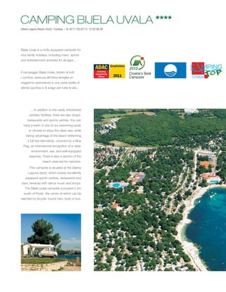 CAMPING BIJELA UVALA ****
Zelena Laguna Resort, Poreč / Funtana | N: 45°11’29.52’’/ E: 13°35’48.48’’




Bijela Uvala is a richly equipped campsite for
nice family holidays, including many sports
and entertainment activities for all ages...


Il campeggio Bijela Uvala, dotato di tutti
i comfort, assicura all’intera famiglia un
soggiorno spensierato e una vasta scelta di
attività sportive e di svago per tutte le età...




        ... In addition to the newly refurbished
       sanitary facilities, there are also shops,
     restaurants and sports centres. You can
  have a swim in one of our swimming pools
       or choose to enjoy the clean sea, while
    taking advantage of the beach stretching
      a full two kilometres, crowned by a Blue
  Flag, an international recognition of a clean
         environment, sea, and well-equipped
       beaches. There is also a section of the
                   beach reserved for naturists.
       This campsite is situated at the Zelena
      Laguna resort, which boasts excellently
    equipped sports centres, restaurants and
 bars, terraces with dance music and shops.
    The Bijela Uvala campsite is located 5 km
  south of Poreč, the centre of which can be
reached by bicycle, tourist train, boat or bus.
 