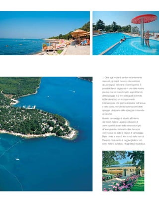 ... Oltre agli impianti sanitari recentemente
rinnovati, gli ospiti hanno a disposizione
alcuni negozi, ristoranti e centri sportivi. È
possibile fare il bagno sia in una delle nostre
piscine che nel mare limpido approfittando
della spiaggia di 2 km sulla quale sventola
la Bandiera blu, un riconoscimento
internazionale che premia la pulizia dell’acqua
e della costa, nonché la sistemazione delle
spiagge. Una parte della spiaggia è riservata
ai naturisti.
Questo campeggio è situato all’interno
del resort Zelena Laguna e dispone di
centri sportivi dotati delle attrezzature più
all’avanguardia, ristoranti e bar, terrazze
con musica da ballo e negozi. Il campeggio
Bijela Uvala si trova 5 km a sud dalla città di
Parenzo il cui centro è raggiungibile in bici,
con il trenino turistico, il traghetto o l’autobus.
 