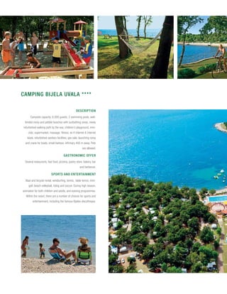 CAMPING BIJELA UVALA ****

                                                 Description
      Campsite capacity: 6,000 guests; 2 swimming pools, well-
 tended rocky and pebble beaches with sunbathing areas, newly
refurbished walking path by the sea, children’s playground, mini-
    club, supermarket, massage, fitness, wi-fi internet & internet
   kiosk, refurbished sanitary facilities, gas sale, launching ramp
  and crane for boats, small harbour, infirmary 400 m away. Pets
                                                       are allowed.

                                     Gastronomic offer
 Several restaurants, fast food, pizzeria, pastry store, bakery, bar
                                                    and barbecue.

                         Sports and entertainment
  Boat and bicycle rental, windsurfing, tennis, table tennis, mini-
    golf, beach volleyball, riding and soccer. During high season,
animation for both children and adults, and evening programmes.
  Within the resort, there are a number of choices for sports and
        entertainment, including the famous Byblos discotheque.
 