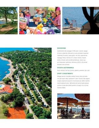 Descrizione
Caratteristiche del campeggio: 6.000 posti; 2 piscine, spiagge
di roccia e ghiaia ben attrezzate con aree prendisole, lungomare
risistemato di recente, campo giochi, mini club, supermercato,
massaggi, fitness, internet wi-fi e chiosco internet, impianti
sanitari rinnovati, punto vendita bombole gas, rampa e gru
per imbarcazioni, porticciolo, infermeria (a 400 m). Gli animali
domestici sono ammessi.

Offerta gastronomica
Alcuni ristoranti, fast food, pizzeria, gelateria, panetteria, bar e grill.

Sport e divertimento
Noleggio barche e biciclette, windsurf, tennis, tennis da tavolo,
mini golf, beach volley, equitazione e calcio. Durante l’alta stagione
vengono organizzati programmi di animazione per adulti e bambini,
nonché spettacoli serali. Nell’ambito del resort gli ospiti possono
usufruire di tante altre attività sportive e di svago, tra cui la nota
discoteca Byblos.
 