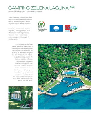 CAMPING ZELENA LAGUNA ***
Zelena Laguna Resort, Poreč / Funtana | N: 45°11’46.18’’ / E: 13°35’21.06’’



Thanks to the many shaded pitches, Zelena
Laguna campsite provides ideal conditions
for much desired privacy and a pleasant
stay in the company of family and friends...


Grazie alle numerose piazzole all’ombra
degli alberi, il campeggio Zelena Laguna
offre condizioni ideali per godere della
necessaria privacy e trascorrere un
gradevole soggiorno in compagnia di
famiglia e amici...



              ... This campsite has refurbished
        sanitary facilities and walking paths, a
        swimming pool, well-tended beaches
        with a separate part for naturists. The
        Blue Flag, an international recognition
        of a clean environment, sea, and well-
           equipped beaches, guarantees the
              cleanliness and safety of the sea.
                  This campsite is located in an
              excellently equipped resort of the
            same name, which includes sports
               centres, restaurants and bars, a
            discotheque and a shopping area.
             Zelena Laguna campsite is only 5
              km away from Poreč and, should
           you wish to visit the Poreč old town
          centre, at your disposal are bicycles,
                      a tourist train, boat or bus.
 