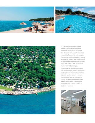 ... Il campeggio dispone di impianti
sanitari e lungomare recentemente
risistemati, di una piscina, di spiagge
ben attrezzate con una parte riservata ai
naturisti. La Bandiera blu sulla spiaggia,
riconoscimento internazionale che premia
la pulizia dell’acqua e della costa, nonché
la sistemazione delle spiagge, è un chiaro
indice della pulizia e della sicurezza del
mare antistante il campeggio.
L’ubicazione del campeggio all’interno
dell’omonimo resort mette a disposizione
degli ospiti tutta una serie di comfort, tra
cui centri sportivi, ristoranti e bar, una
discoteca e un’area per lo shopping.
La città di Parenzo dista soltanto 5 km
e il suo centro storico è raggiungibile
in bicicletta, con il trenino turistico, il
traghetto e l’autobus.
 