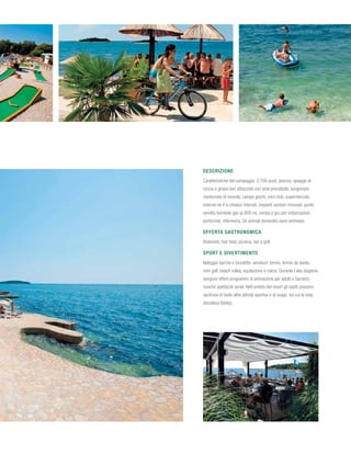 Descrizione
Caratteristiche del campeggio: 2.700 posti; piscina, spiagge di
roccia e ghiaia ben attrezzate con aree prendisole, lungomare
risistemato di recente, campo giochi, mini club, supermercato,
internet wi-fi e chiosco internet, impianti sanitari rinnovati, punto
vendita bombole gas (a 800 m), rampa e gru per imbarcazioni,
porticciolo, infermeria. Gli animali domestici sono ammessi.

Offerta gastronomica
Ristoranti, fast food, pizzeria, bar e grill.

Sport e divertimento
Noleggio barche e biciclette, windsurf, tennis, tennis da tavolo,
mini golf, beach volley, equitazione e calcio. Durante l’alta stagione
vengono offerti programmi di animazione per adulti e bambini,
nonché spettacoli serali. Nell’ambito del resort gli ospiti possono
usufruire di tante altre attività sportive e di svago, tra cui la nota
discoteca Byblos.
 