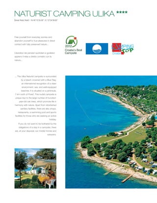 NATURIST CAMPING ULIKA ****
Červar Porat, Poreč | N: 45°15’24.30’’ / E: 13°34’59.05’’




Free yourself from everyday worries and
abandon yourself to true pleasures in direct
contact with fully preserved nature...


Liberatevi dei pensieri quotidiani e godetevi
appieno il relax a diretto contatto con la
natura...




... The Ulika Naturist campsite is surrounded
        by a beach crowned with a Blue Flag,
         an international recognition of a clean
         environment, sea, and well-equipped
        beaches. It is situated on a peninsula,
7 km north of Poreč. This nudist campsite is
 unique due to the large number of hundred-
      year-old oak trees, which promote life in
harmony with nature. Apart from refurbished
        sanitary facilities, there are also shops,
    restaurants, a swimming pool and sports
 facilities for those who are seeking an active
                                             holiday.
     If you do not want to be bothered by the
     obligations of a stay in a campsite, there
 are, at your disposal, our mobile homes and
                                           caravans.
 
