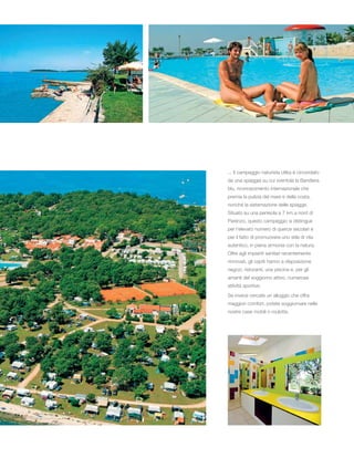 ... Il campeggio naturista Ulika è circondato
da una spiaggia su cui sventola la Bandiera
blu, riconoscimento internazionale che
premia la pulizia del mare e della costa,
nonché la sistemazione delle spiagge.
Situato su una penisola a 7 km a nord di
Parenzo, questo campeggio si distingue
per l’elevato numero di querce secolari e
per il fatto di promuovere uno stile di vita
autentico, in piena armonia con la natura.
Oltre agli impianti sanitari recentemente
rinnovati, gli ospiti hanno a disposizione
negozi, ristoranti, una piscina e, per gli
amanti del soggiorno attivo, numerose
attività sportive.
Se invece cercate un alloggio che offra
maggiori comfort, potete soggiornare nelle
nostre case mobili o roulotte.
 