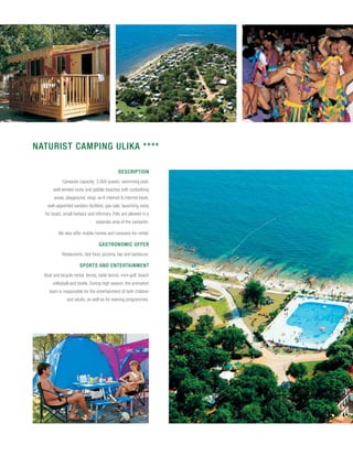 NATURIST CAMPING ULIKA ****

                                              Description
            Campsite capacity: 3,000 guests; swimming pool,
       well-tended rocky and pebble beaches with sunbathing
       areas, playground, shop, wi-fi internet & internet kiosk,
    well-appointed sanitary facilities, gas sale, launching ramp
  for boats, small harbour and infirmary. Pets are allowed in a
                                 separate area of the campsite.

          We also offer mobile homes and caravans for rental.

                                  Gastronomic offer
            Restaurants, fast food, pizzeria, bar and barbecue.

                       Sports and entertainment
  Boat and bicycle rental, tennis, table tennis, mini-golf, beach
       volleyball and bowls. During high season, the animation
    team is responsible for the entertainment of both children
               and adults, as well as for evening programmes.
 